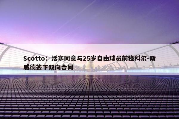 Scotto：活塞同意与25岁自由球员前锋科尔-斯威德签下双向合同