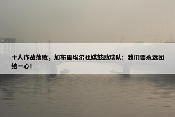 十人作战落败，加布里埃尔社媒鼓励球队：我们要永远团结一心！