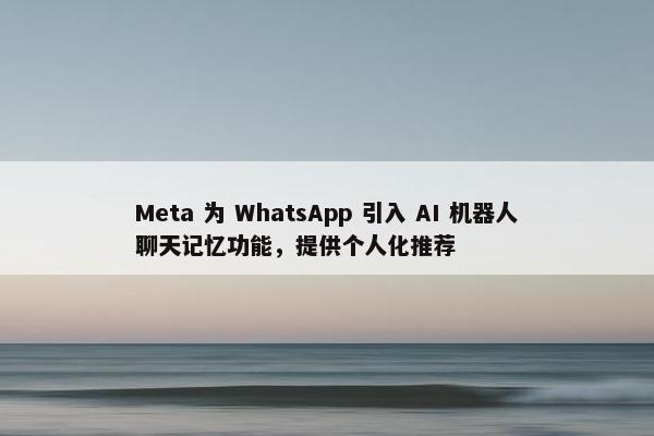 Meta 为 WhatsApp 引入 AI 机器人聊天记忆功能，提供个人化推荐