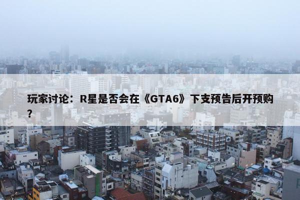 玩家讨论：R星是否会在《GTA6》下支预告后开预购？