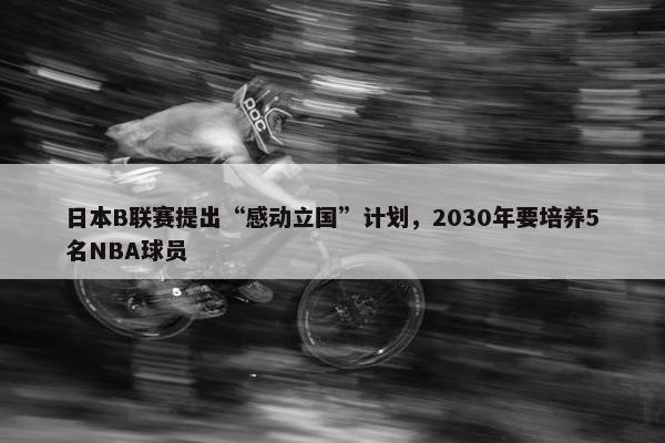 日本B联赛提出“感动立国”计划，2030年要培养5名NBA球员