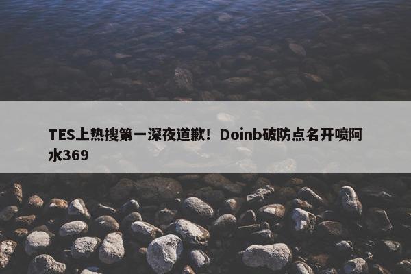 TES上热搜第一深夜道歉！Doinb破防点名开喷阿水369