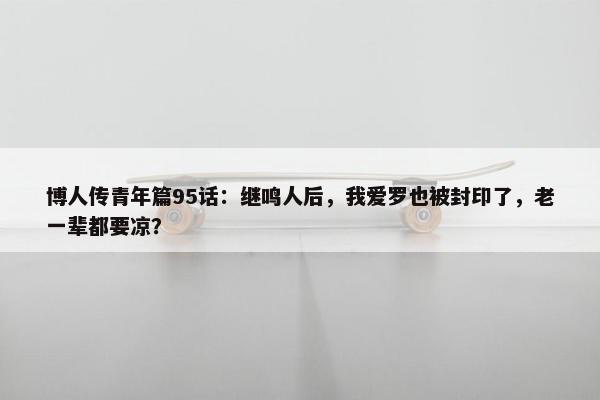 博人传青年篇95话：继鸣人后，我爱罗也被封印了，老一辈都要凉？