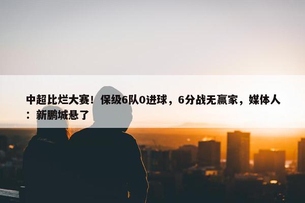 中超比烂大赛！保级6队0进球，6分战无赢家，媒体人：新鹏城悬了