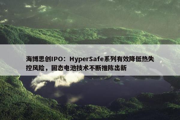 海博思创IPO：HyperSafe系列有效降低热失控风险，固态电池技术不断推陈出新