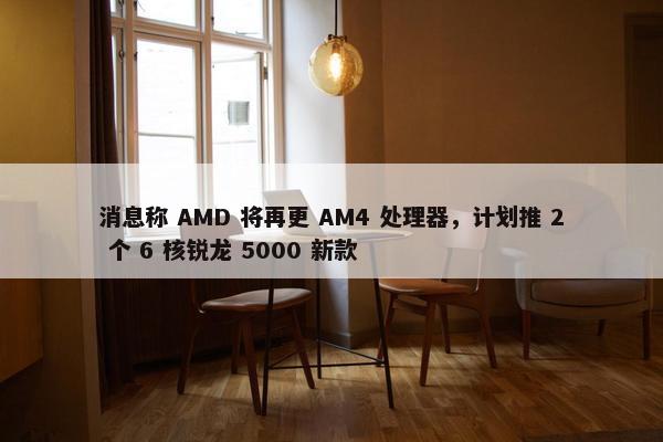 消息称 AMD 将再更 AM4 处理器，计划推 2 个 6 核锐龙 5000 新款