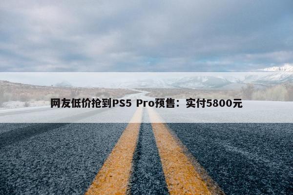 网友低价抢到PS5 Pro预售：实付5800元