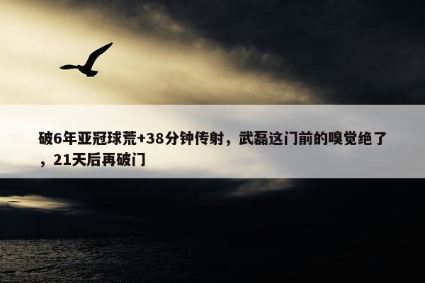 破6年亚冠球荒+38分钟传射，武磊这门前的嗅觉绝了，21天后再破门