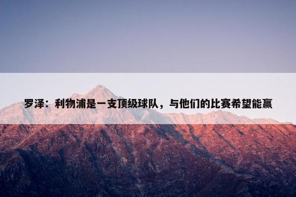 罗泽：利物浦是一支顶级球队，与他们的比赛希望能赢