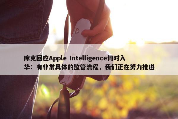 库克回应Apple Intelligence何时入华：有非常具体的监管流程，我们正在努力推进