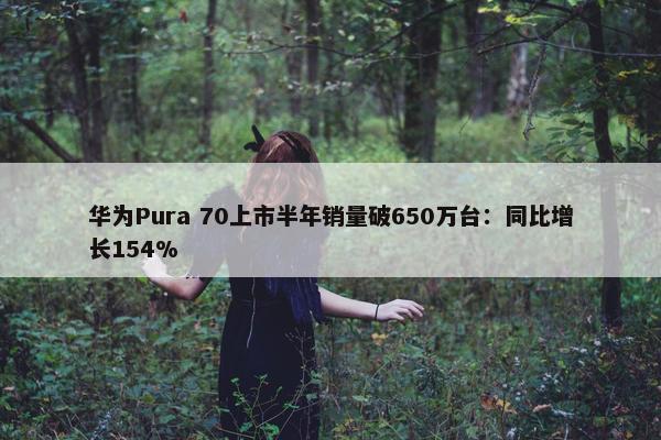 华为Pura 70上市半年销量破650万台：同比增长154%