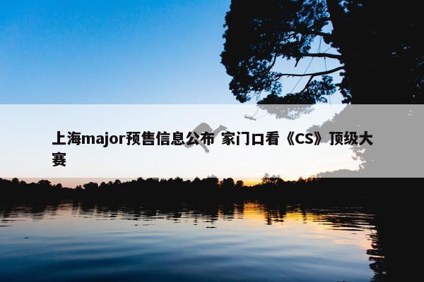 上海major预售信息公布 家门口看《CS》顶级大赛