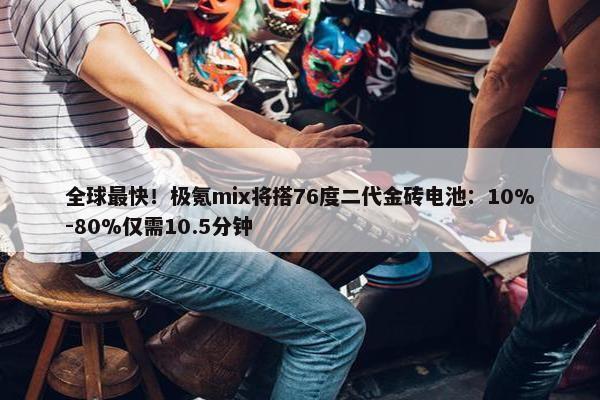 全球最快！极氪mix将搭76度二代金砖电池：10%-80%仅需10.5分钟