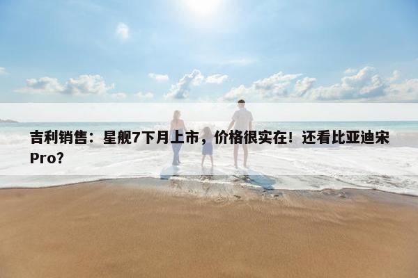 吉利销售：星舰7下月上市，价格很实在！还看比亚迪宋Pro？