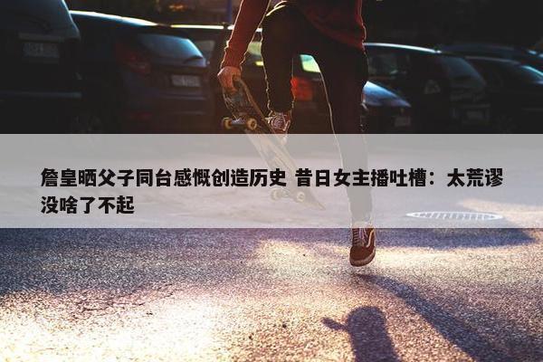 詹皇晒父子同台感慨创造历史 昔日女主播吐槽：太荒谬没啥了不起