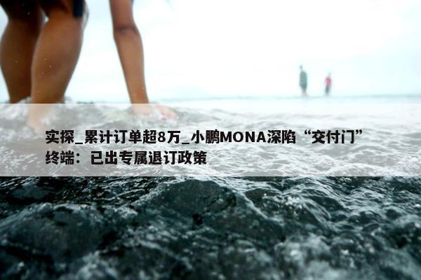 实探_累计订单超8万_小鹏MONA深陷“交付门” 终端：已出专属退订政策