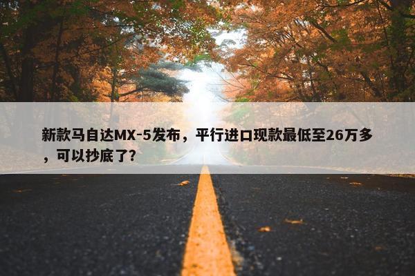 新款马自达MX-5发布，平行进口现款最低至26万多，可以抄底了？