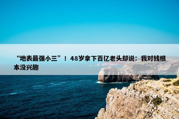 “地表最强小三”！48岁拿下百亿老头却说：我对钱根本没兴趣