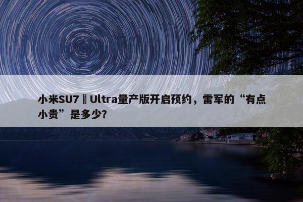 小米SU7 Ultra量产版开启预约，雷军的“有点小贵”是多少？