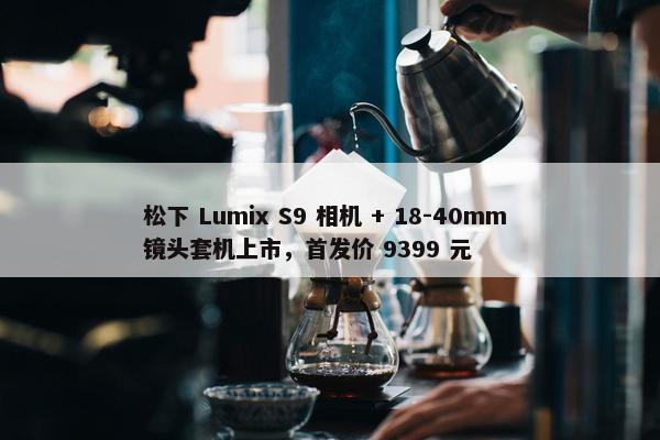 松下 Lumix S9 相机 + 18-40mm 镜头套机上市，首发价 9399 元