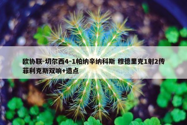 欧协联-切尔西4-1帕纳辛纳科斯 穆德里克1射2传菲利克斯双响+造点