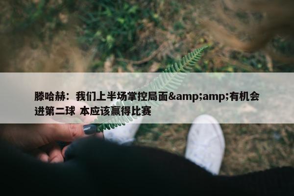 滕哈赫：我们上半场掌控局面&amp;有机会进第二球 本应该赢得比赛