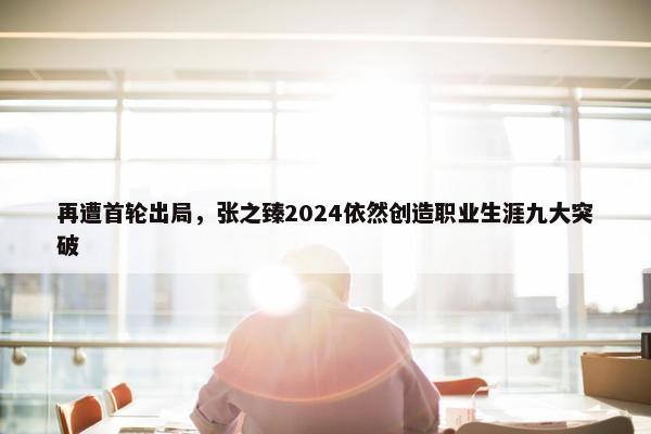 再遭首轮出局，张之臻2024依然创造职业生涯九大突破