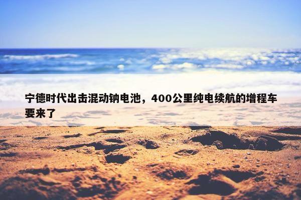 宁德时代出击混动钠电池，400公里纯电续航的增程车要来了