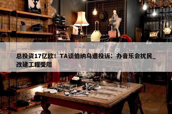 总投资17亿欧！TA谈伯纳乌遭投诉：办音乐会扰民_改建工程受阻