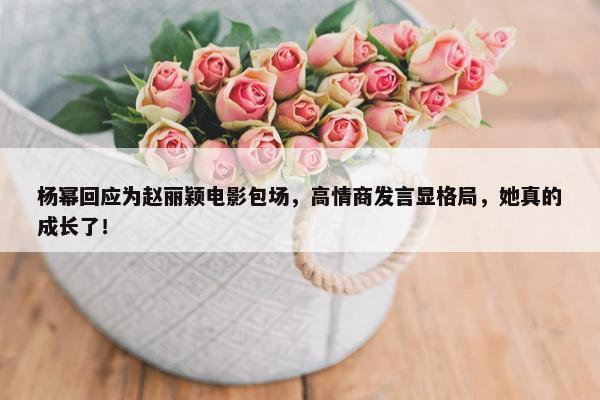 杨幂回应为赵丽颖电影包场，高情商发言显格局，她真的成长了！