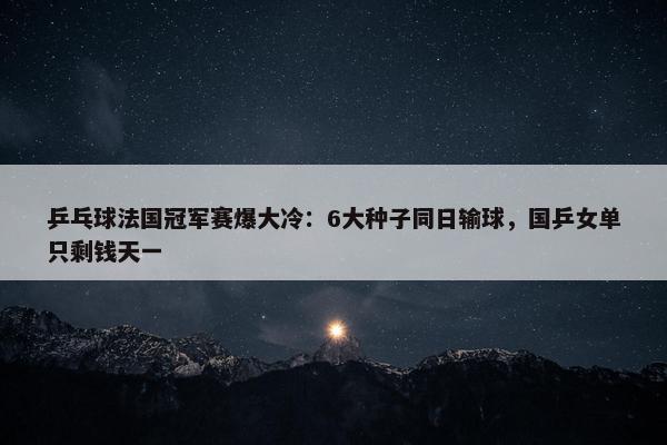 乒乓球法国冠军赛爆大冷：6大种子同日输球，国乒女单只剩钱天一