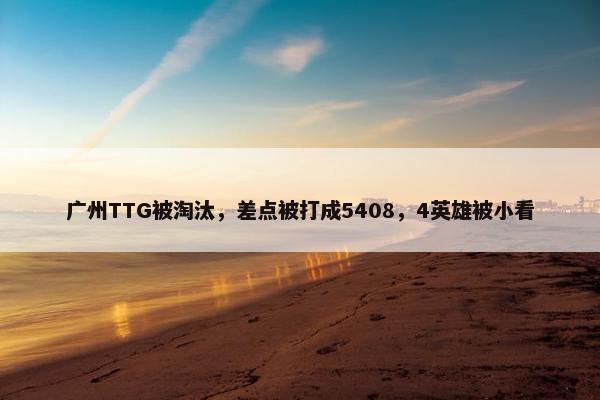 广州TTG被淘汰，差点被打成5408，4英雄被小看