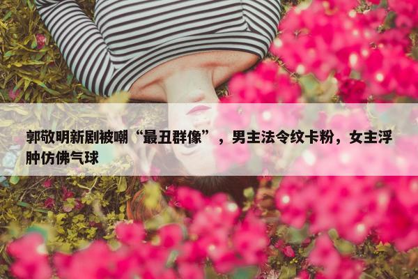 郭敬明新剧被嘲“最丑群像”，男主法令纹卡粉，女主浮肿仿佛气球