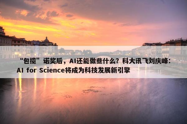 “包揽”诺奖后，AI还能做些什么？科大讯飞刘庆峰：AI for Science将成为科技发展新引擎