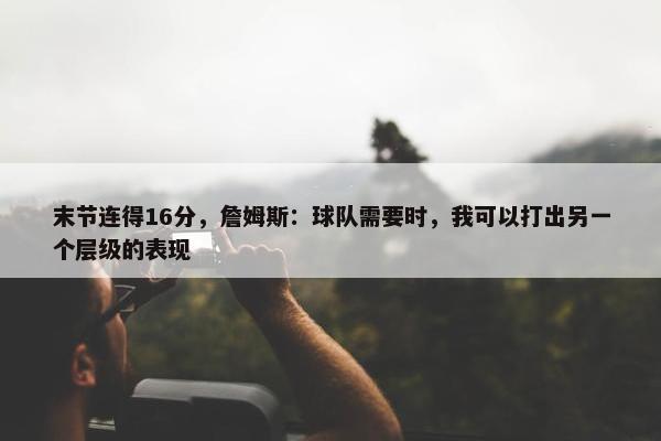 末节连得16分，詹姆斯：球队需要时，我可以打出另一个层级的表现