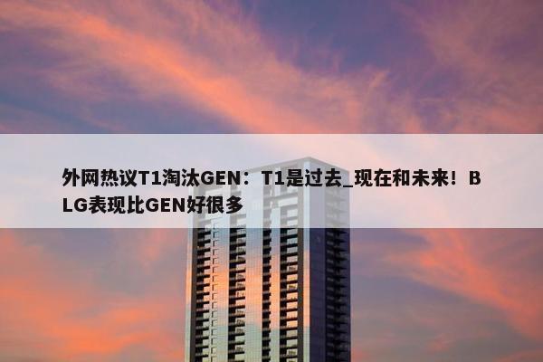 外网热议T1淘汰GEN：T1是过去_现在和未来！BLG表现比GEN好很多