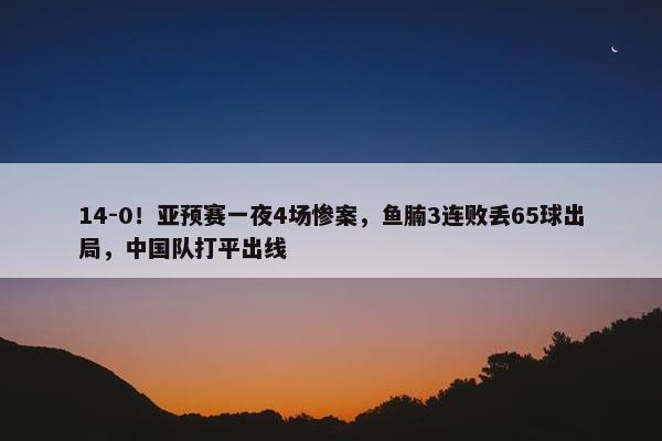 14-0！亚预赛一夜4场惨案，鱼腩3连败丢65球出局，中国队打平出线