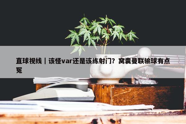 直球视线｜该怪var还是该练射门？窝囊曼联输球有点冤