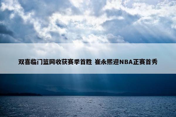 双喜临门篮网收获赛季首胜 崔永熙迎NBA正赛首秀