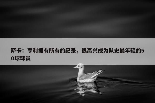 萨卡：亨利拥有所有的纪录，很高兴成为队史最年轻的50球球员