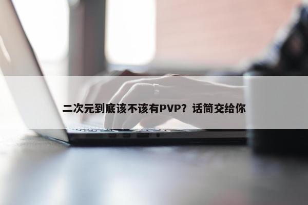 二次元到底该不该有PVP？话筒交给你