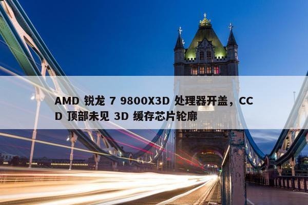 AMD 锐龙 7 9800X3D 处理器开盖，CCD 顶部未见 3D 缓存芯片轮廓