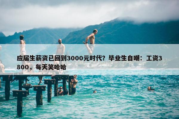 应届生薪资已回到3000元时代？毕业生自嘲：工资3800，每天笑哈哈