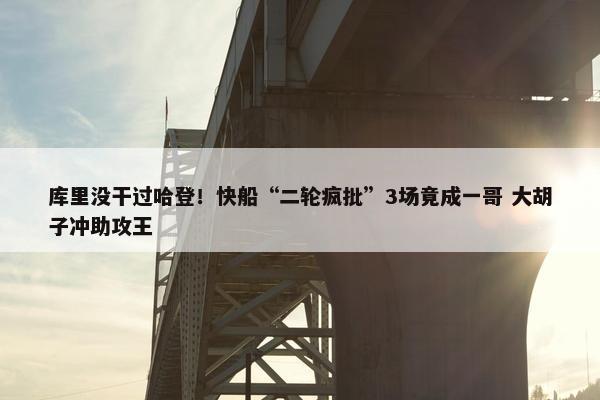 库里没干过哈登！快船“二轮疯批”3场竟成一哥 大胡子冲助攻王