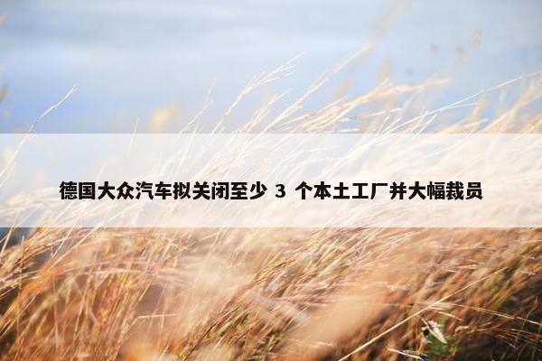 德国大众汽车拟关闭至少 3 个本土工厂并大幅裁员