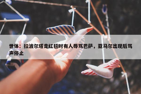 世体：拉波尔塔走红毯时有人辱骂巴萨，亚马尔出现后骂声停止