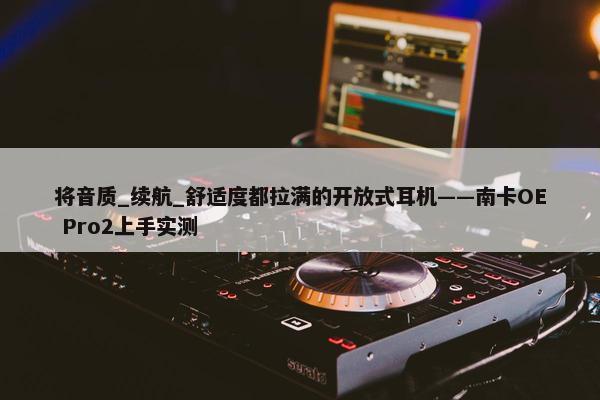 将音质_续航_舒适度都拉满的开放式耳机——南卡OE Pro2上手实测