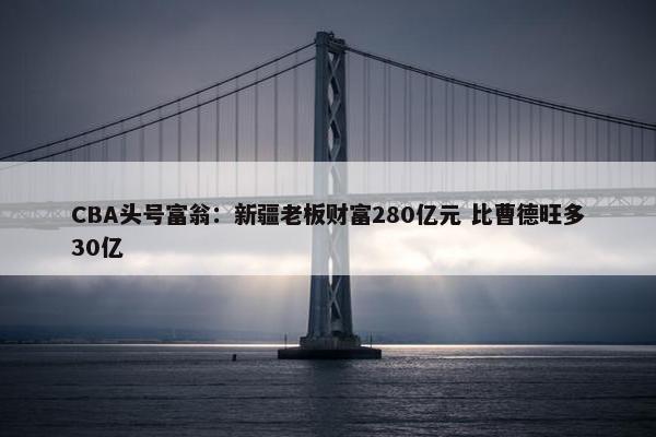 CBA头号富翁：新疆老板财富280亿元 比曹德旺多30亿