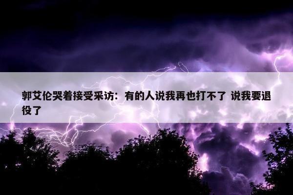 郭艾伦哭着接受采访：有的人说我再也打不了 说我要退役了