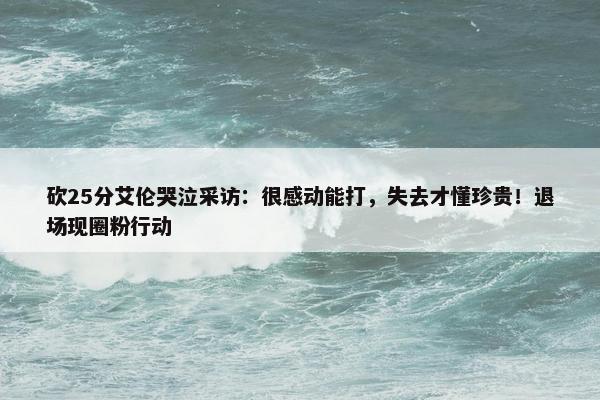 砍25分艾伦哭泣采访：很感动能打，失去才懂珍贵！退场现圈粉行动